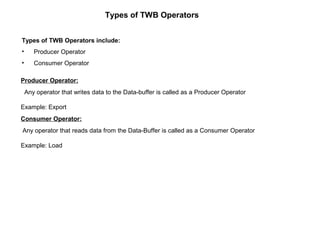 Types of TWB Operators
Types of TWB Operators include:
• Producer Operator
• Consumer Operator
Producer Operator:
Any operator that writes data to the Data-buffer is called as a Producer Operator
Example: Export
Consumer Operator:
Any operator that reads data from the Data-Buffer is called as a Consumer Operator
Example: Load
 