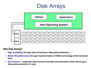 Disk Arrays
Why Disk Arrays?
• High availability through data mirroring or data parity protection.
• Better I/O performance through implementation of RAID technology at the hardware
level.
• Convenience – automatic disk recovery and data reconstruction when mirroring or
data parity protection is used.
DAC
DAC
Host Operating System
Utilities Applications
 