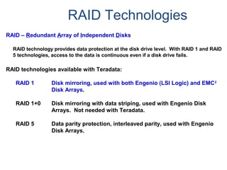 RAID Technologies
RAID – Redundant Array of Independent Disks
RAID technology provides data protection at the disk drive level. With RAID 1 and RAID
5 technologies, access to the data is continuous even if a disk drive fails.
RAID technologies available with Teradata:
RAID 1 Disk mirroring, used with both Engenio (LSI Logic) and EMC2
Disk Arrays.
RAID 1+0 Disk mirroring with data striping, used with Engenio Disk
Arrays. Not needed with Teradata.
RAID 5 Data parity protection, interleaved parity, used with Engenio
Disk Arrays.
 