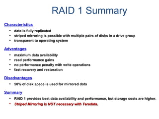 RAID 1 Summary
Characteristics
• data is fully replicated
• striped mirroring is possible with multiple pairs of disks in a drive group
• transparent to operating system
Advantages
• maximum data availability
• read performance gains
• no performance penalty with write operations
• fast recovery and restoration
Disadvantages
• 50% of disk space is used for mirrored data
Summary
• RAID 1 provides best data availability and performance, but storage costs are higher.
• Striped Mirroring is NOT necessary with TeradataStriped Mirroring is NOT necessary with Teradata..
 