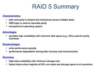 RAID 5 Summary
Characteristics
• data and parity is striped and interleaved across multiple disks
• XOR logic is used to calculate parity
• transparent to operating system
Advantages
• provides high availability with minimum disk space (e.g., 25%) used for parity
overhead
Disadvantages
• write performance penalty
• performance degradation during data recovery and reconstruction
Summary
• High data availability with minimum storage cost
• Good choice when majority of I/O’s are reads and storage space is at a premium
 