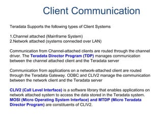 Client Communication
Teradata Supports the following types of Client Systems
1.Channel attached (Mainframe System)
2.Network attached (systems connected over LAN)
Communication from Channel-attached clients are routed through the channel
driver. The Teradata Director Program (TDP) manages communication
between the channel attached client and the Teradata server
Communication from applications on a network-attached client are routed
through the Teradata Gateway. ODBC and CLIV2 manage the communication
between the network client and the Teradata server
CLIV2 (Call Level Interface) is a software library that enables applications on
network attached system to access the data stored in the Teradata system.
MOSI (Micro Operating System Interface) and MTDP (Micro Teradata
Director Program) are constituents of CLIV2.
 