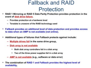 Fallback and RAID
Protection
• RAID 1 Mirroring or RAID 5 Data Parity Protection provides protection in the
event of disk drive failure.
– Provides protection at a hardware level
– Teradata is unaware of the RAID technology used
• Fallback provides an additional level of data protection and provides access
to data when an AMP is not available (not online).
• Additional types of failures that Fallback protects against include:
– Multiple drives fail in the same drive group,
– Disk array is not available
• Both disk array controllers fail in a disk array
• Two of the three power supplies fail in a disk array
– AMP is not available (e.g., software or data error)
• The combination of RAID 1 and Fallback provides the highest level of
availability.
 