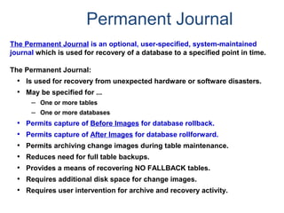 Permanent Journal
The Permanent Journal is an optional, user-specified, system-maintained
journal which is used for recovery of a database to a specified point in time.
The Permanent Journal:
• Is used for recovery from unexpected hardware or software disasters.
• May be specified for ...
– One or more tables
– One or more databases
• Permits capture of Before Images for database rollback.
• Permits capture of After Images for database rollforward.
• Permits archiving change images during table maintenance.
• Reduces need for full table backups.
• Provides a means of recovering NO FALLBACK tables.
• Requires additional disk space for change images.
• Requires user intervention for archive and recovery activity.
 