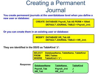 Creating a Permanent
Journal
You create permanent journals at the user/database level when you define a
new user or database:
Or you can create them in an existing user or database:
MODIFY DATABASE HR_Tab AS
DEFAULT JOURNAL TABLE = HR_Jrnl;
CREATE DATABASE Payroll_Tab AS PERM = 100e6
DEFAULT JOURNAL TABLE = Payroll_Jrnl;
They are identified in the DD/D as TableKind 'J':
SELECT DatabaseName, TableName, TableKind
FROM DBC.Tables
WHERE TableKind = 'J' ;
DatabaseName TableName TableKind
Payroll_Tab Payroll_Jrnl J
HR_Tab HR_Jrnl J
Response:
 