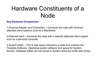 Hardware Constituents of a
Node
Key Hardware Components
1.Channel Adapter and Connection – Connects the node with Channel
attached client systems such as a Mainframe
2.Ethernet Card – Connects the node with a network attached client system
such as a personal computer
3.System Disks – This is disk space internal to a node that contains the
Teradata Software, Operating system software and space for System
Dumps. Database tables are not stored in System disks but inside disk arrays
 