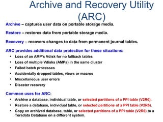Archive and Recovery Utility
(ARC)
Archive – captures user data on portable storage media.
Restore – restores data from portable storage media.
Recovery – recovers changes to data from permanent journal tables.
ARC provides additional data protection for these situations:
• Loss of an AMP’s Vdisk for no fallback tables
• Loss of multiple Vdisks (AMPs) in the same cluster
• Failed batch processes
• Accidentally dropped tables, views or macros
• Miscellaneous user errors
• Disaster recovery
Common uses for ARC:
• Archive a database, individual table, or selected partitions of a PPI table (V2R6).
• Restore a database, individual table, or selected partitions of a PPI table (V2R6).
• Copy an archived database, table, or selected partitions of a PPI table (V2R6) to a
Teradata Database on a different system.
 