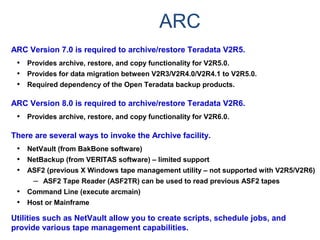 ARC
ARC Version 7.0 is required to archive/restore Teradata V2R5.
• Provides archive, restore, and copy functionality for V2R5.0.
• Provides for data migration between V2R3/V2R4.0/V2R4.1 to V2R5.0.
• Required dependency of the Open Teradata backup products.
ARC Version 8.0 is required to archive/restore Teradata V2R6.
• Provides archive, restore, and copy functionality for V2R6.0.
There are several ways to invoke the Archive facility.
• NetVault (from BakBone software)
• NetBackup (from VERITAS software) – limited support
• ASF2 (previous X Windows tape management utility – not supported with V2R5/V2R6)
– ASF2 Tape Reader (ASF2TR) can be used to read previous ASF2 tapes
• Command Line (execute arcmain)
• Host or Mainframe
Utilities such as NetVault allow you to create scripts, schedule jobs, and
provide various tape management capabilities.
 
