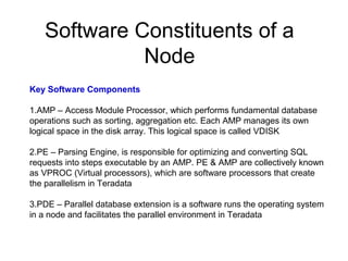 Software Constituents of a
Node
Key Software Components
1.AMP – Access Module Processor, which performs fundamental database
operations such as sorting, aggregation etc. Each AMP manages its own
logical space in the disk array. This logical space is called VDISK
2.PE – Parsing Engine, is responsible for optimizing and converting SQL
requests into steps executable by an AMP. PE & AMP are collectively known
as VPROC (Virtual processors), which are software processors that create
the parallelism in Teradata
3.PDE – Parallel database extension is a software runs the operating system
in a node and facilitates the parallel environment in Teradata
 