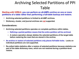 Archiving Selected Partitions of PPI
Table
Starting with V2R6.0, you can perform an all-AMPs archive on one or more
partitions of a table rather than performing a full-table backup and restore.
• Archiving selected partitions is limited to all-AMP archives.
• Dictionary, cluster, and journal archives are not supported.
Considerations:
• Archiving selected partitions operates on complete partitions within tables.
– Defining a partial partition means that the entire partition will be archived.
– A restore operation always deletes the selected partitions of the target table
before restoring the rows that are stored in the archive.
• An archive or restore of selected partitions only places full-table locks. Locks on
individual partitions are not supported.
• Re-collect table statistics after a restore of selected partitions because statistics are
part of the table dictionary rows, which are not restored during a partition-level
restore.
 