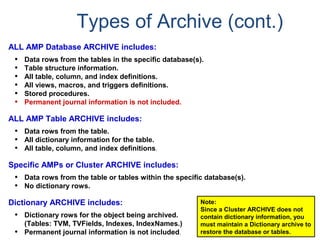 Types of Archive (cont.)
ALL AMP Database ARCHIVE includes:
• Data rows from the tables in the specific database(s).
• Table structure information.
• All table, column, and index definitions.
• All views, macros, and triggers definitions.
• Stored procedures.
• Permanent journal information is not included.
ALL AMP Table ARCHIVE includes:
• Data rows from the table.
• All dictionary information for the table.
• All table, column, and index definitions.
Specific AMPs or Cluster ARCHIVE includes:
• Data rows from the table or tables within the specific database(s).
• No dictionary rows.
Dictionary ARCHIVE includes:
• Dictionary rows for the object being archived.
(Tables: TVM, TVFields, Indexes, IndexNames.)
• Permanent journal information is not included.
Note:
Since a Cluster ARCHIVE does not
contain dictionary information, you
must maintain a Dictionary archive to
restore the database or tables.
 