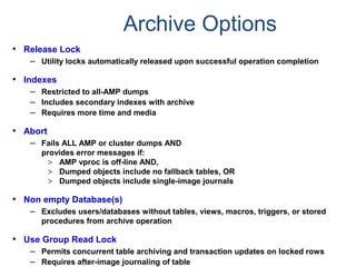Archive Options
• Release Lock
– Utility locks automatically released upon successful operation completion
• Indexes
– Restricted to all-AMP dumps
– Includes secondary indexes with archive
– Requires more time and media
• Abort
– Fails ALL AMP or cluster dumps AND
provides error messages if:
> AMP vproc is off-line AND,
> Dumped objects include no fallback tables, OR
> Dumped objects include single-image journals
• Non empty Database(s)
– Excludes users/databases without tables, views, macros, triggers, or stored
procedures from archive operation
• Use Group Read Lock
– Permits concurrent table archiving and transaction updates on locked rows
– Requires after-image journaling of table
 