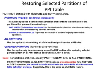 Restoring Selected Partitions of
PPI Table
PARTITION Options with RESTORE and COPY commands.
PARTITIONS WHERE ( ! conditional expression ! )
This option specifies a conditional expression that contains the definition of the
partitions that you want to restore/copy.
LOG WHERE ( ! conditional expression ! ) – the conditional expression specifies rows to log to
the error table when restoring selected partitions.
ERRORDB / ERRORTABLES – specifies the location of the error log for partition-level
operations.
ALL PARTITIONS
Use this option to restore/copy all of the archived partitions for a PPI table.
QUALIFIED PARTITIONS (may not be used very often)
Use this option only to restore/copy a specific-AMP archive after restoring selected
partitions from an all-AMP archive done while an AMP is down.
Note: For partition archives, specify PARTITIONS WHERE or ALL PARTITIONS.
If PARTITIONS WHERE or ALL PARTITIONS options are not specified for a RESTORE
or COPY operation, the default action is to overwrite the entire table with the archived
table definition and data. Essentially, this is the same as a full-table restore.
 