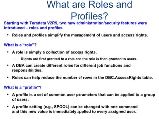 What are Roles and
Profiles?
Starting with Teradata V2R5, two new administration/security features were
introduced – roles and profiles.
• Roles and profiles simplify the management of users and access rights.
What is a “role”?
• A role is simply a collection of access rights.
– Rights are first granted to a role and the role is then granted to users.
• A DBA can create different roles for different job functions and
responsibilities.
• Roles can help reduce the number of rows in the DBC.AccessRights table.
What is a “profile”?
• A profile is a set of common user parameters that can be applied to a group
of users.
• A profile setting (e.g., SPOOL) can be changed with one command
and this new value is immediately applied to every assigned user.
 