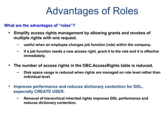 Advantages of Roles
What are the advantages of “roles”?
• Simplify access rights management by allowing grants and revokes of
multiple rights with one request.
– useful when an employee changes job function (role) within the company.
– if a job function needs a new access right, grant it to the role and it is effective
immediately.
• The number of access rights in the DBC.AccessRights table is reduced.
– Disk space usage is reduced when rights are managed on role level rather than
individual level.
• Improves performance and reduces dictionary contention for DDL,
especially CREATE USER.
– Removal of hierarchical inherited rights improves DDL performance and
reduces dictionary contention.
 