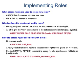 Implementing Roles
What access rights are used to create new roles?
• CREATE ROLE – needed to create new roles
• DROP ROLE – needed to drop roles
Who is allowed to create and modify roles?
• Initially, only DBC has the CREATE ROLE and DROP ROLE access rights.
• As DBC, give the “role” access rights to the database administrators (e.g., Sysdba).
GRANT CREATE ROLE, DROP ROLE TO Sysdba WITH GRANT OPTION;
How are access rights associated with a role?
• First, create a role.
CREATE ROLE HR_Role;
A newly created role does not have any associated rights until grants are made to it.
• Use the GRANT (or REVOKE) command to assign (or take away) access rights to (or
from) the role.
GRANT SELECT, EXECUTE ON HR_VM TO HR_Role;
 