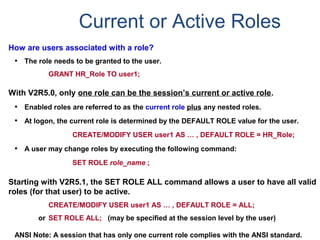 Current or Active Roles
How are users associated with a role?
• The role needs to be granted to the user.
GRANT HR_Role TO user1;
With V2R5.0, only one role can be the session’s current or active role.
• Enabled roles are referred to as the current role plus any nested roles.
• At logon, the current role is determined by the DEFAULT ROLE value for the user.
CREATE/MODIFY USER user1 AS … , DEFAULT ROLE = HR_Role;
• A user may change roles by executing the following command:
SET ROLE role_name ;
Starting with V2R5.1, the SET ROLE ALL command allows a user to have all valid
roles (for that user) to be active.
CREATE/MODIFY USER user1 AS … , DEFAULT ROLE = ALL;
or SET ROLE ALL; (may be specified at the session level by the user)
ANSI Note: A session that has only one current role complies with the ANSI standard.
 