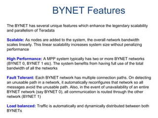 BYNET Features
The BYNET has several unique features which enhance the legendary scalability
and parallelism of Teradata
Scalable: As nodes are added to the system, the overall network bandwidth
scales linearly. This linear scalability increases system size without penalizing
performance
High Performance: A MPP system typically has two or more BYNET networks
(BYNET 0, BYNET 1 etc). The system benefits from having full use of the total
bandwidth of all the networks
Fault Tolerant: Each BYNET network has multiple connection paths. On detecting
an unusable path in a network, it automatically reconfigures that network so all
messages avoid the unusable path. Also, in the event of unavailability of an entire
BYNET network (say BYNET 0), all communication is routed through the other
network (BYNET 1)
Load balanced: Traffic is automatically and dynamically distributed between both
BYNETs
 