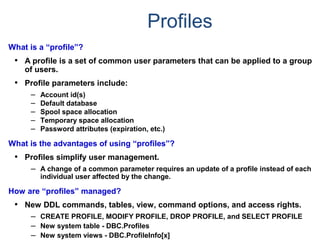 Profiles
What is a “profile”?
• A profile is a set of common user parameters that can be applied to a group
of users.
• Profile parameters include:
– Account id(s)
– Default database
– Spool space allocation
– Temporary space allocation
– Password attributes (expiration, etc.)
What is the advantages of using “profiles”?
• Profiles simplify user management.
– A change of a common parameter requires an update of a profile instead of each
individual user affected by the change.
How are “profiles” managed?
• New DDL commands, tables, view, command options, and access rights.
– CREATE PROFILE, MODIFY PROFILE, DROP PROFILE, and SELECT PROFILE
– New system table - DBC.Profiles
– New system views - DBC.ProfileInfo[x]
 