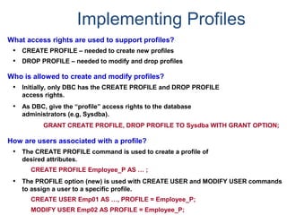 Implementing Profiles
What access rights are used to support profiles?
• CREATE PROFILE – needed to create new profiles
• DROP PROFILE – needed to modify and drop profiles
Who is allowed to create and modify profiles?
• Initially, only DBC has the CREATE PROFILE and DROP PROFILE
access rights.
• As DBC, give the “profile” access rights to the database
administrators (e.g, Sysdba).
GRANT CREATE PROFILE, DROP PROFILE TO Sysdba WITH GRANT OPTION;
How are users associated with a profile?
• The CREATE PROFILE command is used to create a profile of
desired attributes.
CREATE PROFILE Employee_P AS … ;
• The PROFILE option (new) is used with CREATE USER and MODIFY USER commands
to assign a user to a specific profile.
CREATE USER Emp01 AS …, PROFILE = Employee_P;
MODIFY USER Emp02 AS PROFILE = Employee_P;
 