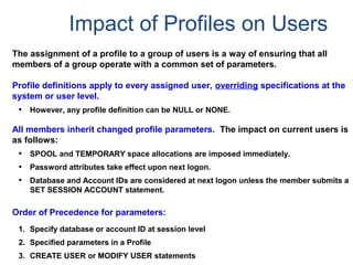 Impact of Profiles on Users
The assignment of a profile to a group of users is a way of ensuring that all
members of a group operate with a common set of parameters.
Profile definitions apply to every assigned user, overriding specifications at the
system or user level.
• However, any profile definition can be NULL or NONE.
All members inherit changed profile parameters. The impact on current users is
as follows:
• SPOOL and TEMPORARY space allocations are imposed immediately.
• Password attributes take effect upon next logon.
• Database and Account IDs are considered at next logon unless the member submits a
SET SESSION ACCOUNT statement.
Order of Precedence for parameters:
1. Specify database or account ID at session level
2. Specified parameters in a Profile
3. CREATE USER or MODIFY USER statements
 