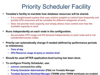 Priority Scheduler Facility
• Teradata’s facility to mandate how database resources will be shared.
– It is a weight-based system that uses relative weights to control how frequently and
quickly CPU resources will be available for different categories of work.
– Does not provide more capacity, but simply allows more control over how the
available capacity is used.
• Runs independently on each node in the configuration.
– Accumulates CPU usage and I/O demand independently on each node and is not
coordinated across nodes.
• Priority can automatically change if needed (defined by performance periods
or milestones).
– Time of day
– CPU Resource usage at query or session level
• Should be used AFTER application-level tuning has been done.
• To configure Priority Scheduler, use:
– schmon command-line utility
– Priority Scheduler Administrator (PSA) via Teradata Manager
– Teradata Dynamic Workload Manager (TDWM) when TDWM workloads are enabled
 