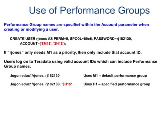 Use of Performance Groups
Performance Group names are specified within the Account parameter when
creating or modifying a user.
CREATE USER rjones AS PERM=0, SPOOL=80e6, PASSWORD=rj182130,
ACCOUNT=('$M1$', '$H1$');
If “rjones” only needs M1 as a priority, then only include that account ID.
Users log on to Teradata using valid account IDs which can include Performance
Group names.
.logon educ1/rjones, rj182130 Uses M1 – default performance group
.logon educ1/rjones, rj182130, '$H1$‘ Uses H1 – specified performance group
 