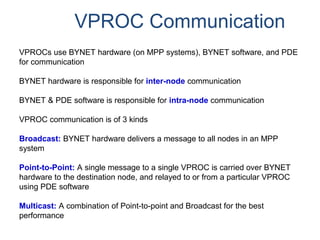 VPROC Communication
VPROCs use BYNET hardware (on MPP systems), BYNET software, and PDE
for communication
BYNET hardware is responsible for inter-node communication
BYNET & PDE software is responsible for intra-node communication
VPROC communication is of 3 kinds
Broadcast: BYNET hardware delivers a message to all nodes in an MPP
system
Point-to-Point: A single message to a single VPROC is carried over BYNET
hardware to the destination node, and relayed to or from a particular VPROC
using PDE software
Multicast: A combination of Point-to-point and Broadcast for the best
performance
 