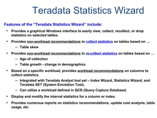 Teradata Statistics Wizard
Features of the “Teradata Statistics Wizard” include:
• Provides a graphical Windows interface to easily view, collect, recollect, or drop
statistics on selected tables.
• Provides non-workload recommendations to collect statistics on tables based on …
– Table skew
• Provides non-workload recommendations to re-collect statistics on tables based on …
– Age of collection
– Table growth - change in demographics
• Based on a specific workload, provides workload recommendations on columns to
collect statistics.
– Integrated with Teradata Analyst tool set – Index Wizard, Statistics Wizard, and
Teradata SET (System Emulation Tool).
– Can utilize a workload defined in QCD (Query Capture Database)
• Display and modify the interval statistics for a column or index.
• Provides numerous reports on statistics recommendations, update cost analysis, table
usage, etc.
 