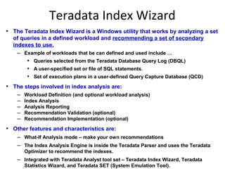 Teradata Index Wizard
• The Teradata Index Wizard is a Windows utility that works by analyzing a set
of queries in a defined workload and recommending a set of secondary
indexes to use.
– Example of workloads that be can defined and used include …
• Queries selected from the Teradata Database Query Log (DBQL)
• A user-specified set or file of SQL statements.
• Set of execution plans in a user-defined Query Capture Database (QCD)
• The steps involved in index analysis are:
– Workload Definition (and optional workload analysis)
– Index Analysis
– Analysis Reporting
– Recommendation Validation (optional)
– Recommendation Implementation (optional)
• Other features and characteristics are:
– What-If Analysis mode – make your own recommendations
– The Index Analysis Engine is inside the Teradata Parser and uses the Teradata
Optimizer to recommend the indexes.
– Integrated with Teradata Analyst tool set – Teradata Index Wizard, Teradata
Statistics Wizard, and Teradata SET (System Emulation Tool).
 