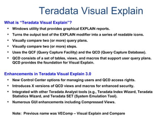 Teradata Visual Explain
What is “Teradata Visual Explain”?
• Windows utility that provides graphical EXPLAIN reports.
• Turns the output text of the EXPLAIN modifier into a series of readable icons.
• Visually compare two (or more) query plans.
• Visually compare two (or more) steps.
• Uses the QCF (Query Capture Facility) and the QCD (Query Capture Database).
• QCD consists of a set of tables, views, and macros that support user query plans.
QCD provides the foundation for Visual Explain.
Enhancements in Teradata Visual Explain 3.0
• New Control Center options for managing users and QCD access rights.
• Introduces X versions of QCD views and macros for enhanced security.
• Integrated with other Teradata Analyst tools (e.g., Teradata Index Wizard, Teradata
Statistics Wizard, and Teradata SET (System Emulation Tool).
• Numerous GUI enhancements including Compressed Views.
Note: Previous name was VEComp – Visual Explain and Compare
 