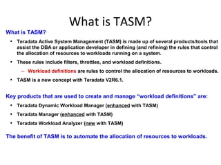 What is TASM?
What is TASM?
• Teradata Active System Management (TASM) is made up of several products/tools that
assist the DBA or application developer in defining (and refining) the rules that control
the allocation of resources to workloads running on a system.
• These rules include filters, throttles, and workload definitions.
– Workload definitions are rules to control the allocation of resources to workloads.
• TASM is a new concept with Teradata V2R6.1.
Key products that are used to create and manage “workload definitions” are:
• Teradata Dynamic Workload Manager (enhanced with TASM)
• Teradata Manager (enhanced with TASM)
• Teradata Workload Analyzer (new with TASM)
The benefit of TASM is to automate the allocation of resources to workloads.
 