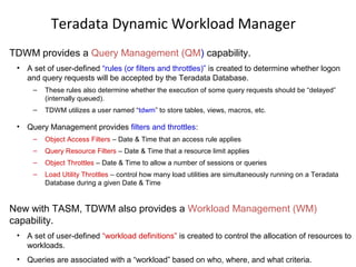 Teradata Dynamic Workload Manager
TDWM provides a Query Management (QM) capability.
• A set of user-defined “rules (or filters and throttles)” is created to determine whether logon
and query requests will be accepted by the Teradata Database.
– These rules also determine whether the execution of some query requests should be “delayed”
(internally queued).
– TDWM utilizes a user named “tdwm” to store tables, views, macros, etc.
• Query Management provides filters and throttles:
– Object Access Filters – Date & Time that an access rule applies
– Query Resource Filters – Date & Time that a resource limit applies
– Object Throttles – Date & Time to allow a number of sessions or queries
– Load Utility Throttles – control how many load utilities are simultaneously running on a Teradata
Database during a given Date & Time
New with TASM, TDWM also provides a Workload Management (WM)
capability.
• A set of user-defined “workload definitions” is created to control the allocation of resources to
workloads.
• Queries are associated with a “workload” based on who, where, and what criteria.
 
