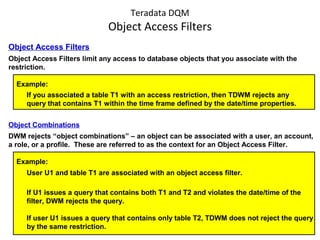 Teradata DQM
Object Access Filters
Object Access Filters
Object Access Filters limit any access to database objects that you associate with the
restriction.
Example:
If you associated a table T1 with an access restriction, then TDWM rejects any
query that contains T1 within the time frame defined by the date/time properties.
Object Combinations
DWM rejects “object combinations” – an object can be associated with a user, an account,
a role, or a profile. These are referred to as the context for an Object Access Filter.
Example:
User U1 and table T1 are associated with an object access filter.
If U1 issues a query that contains both T1 and T2 and violates the date/time of the
filter, DWM rejects the query.
If user U1 issues a query that contains only table T2, TDWM does not reject the query
by the same restriction.
 