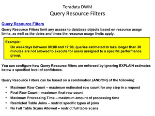 Teradata DWM
Query Resource Filters
Query Resource Filters
Query Resource Filters limit any access to database objects based on resource usage
limits, as well as the dates and times the resource usage limits apply.
Example:
On weekdays between 08:00 and 17:00, queries estimated to take longer than 30
minutes are not allowed to execute for users assigned to a specific performance
group.
You can configure how Query Resource filters are enforced by ignoring EXPLAIN estimates
below a specified level of confidence.
Query Resource Filters can be based on a combination (AND/OR) of the following:
• Maximum Row Count – maximum estimated row count for any step in a request
• Final Row Count – maximum final row count
• Maximum Processing Time – maximum amount of processing time
• Restricted Table Joins – restrict specific types of joins
• No Full Table Scans Allowed – restrict full table scans
 