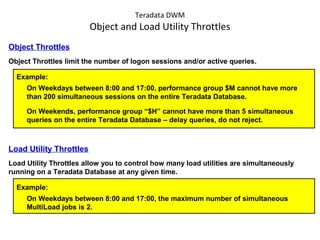 Teradata DWM
Object and Load Utility Throttles
Object Throttles
Object Throttles limit the number of logon sessions and/or active queries.
Example:
On Weekdays between 8:00 and 17:00, performance group $M cannot have more
than 200 simultaneous sessions on the entire Teradata Database.
On Weekends, performance group “$H” cannot have more than 5 simultaneous
queries on the entire Teradata Database – delay queries, do not reject.
Load Utility Throttles
Load Utility Throttles allow you to control how many load utilities are simultaneously
running on a Teradata Database at any given time.
Example:
On Weekdays between 8:00 and 17:00, the maximum number of simultaneous
MultiLoad jobs is 2.
 