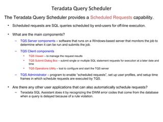Teradata Query Scheduler
The Teradata Query Scheduler provides a Scheduled Requests capability.
• Scheduled requests are SQL queries scheduled by end-users for off-line execution.
• What are the main components?
– TQS Server components – software that runs on a Windows-based server that monitors the job to
determine when it can be run and submits the job.
– TQS Client components
• TQS Viewer – to manage the request results
• TQS Submit Dialog Box – submit single or multiple SQL statement requests for execution at a later date and
time
• TQS Operations Utility – tool to configure and start the TQS server
– TQS Administrator – program to enable “scheduled requests”, set up user profiles, and setup time
frames in which schedule requests are executed by TQS.
• Are there any other user applications that can also automatically schedule requests?
– Teradata SQL Assistant does it by recognizing the DWM error codes that come from the database
when a query is delayed because of a rule violation.
 