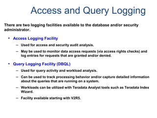 Access and Query Logging
There are two logging facilities available to the database and/or security
administrator.
• Access Logging Facility
– Used for access and security audit analysis.
– May be used to monitor data access requests (via access rights checks) and
log entries for requests that are granted and/or denied.
• Query Logging Facility (DBQL)
– Used for query activity and workload analysis.
– Can be used to track processing behavior and/or capture detailed information
about the queries that are running on a system.
– Workloads can be utilized with Teradata Analyst tools such as Teradata Index
Wizard.
– Facility available starting with V2R5.
 