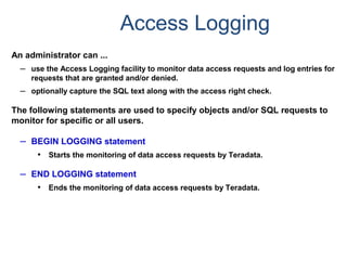 Access Logging
An administrator can ...
– use the Access Logging facility to monitor data access requests and log entries for
requests that are granted and/or denied.
– optionally capture the SQL text along with the access right check.
The following statements are used to specify objects and/or SQL requests to
monitor for specific or all users.
– BEGIN LOGGING statement
• Starts the monitoring of data access requests by Teradata.
– END LOGGING statement
• Ends the monitoring of data access requests by Teradata.
 