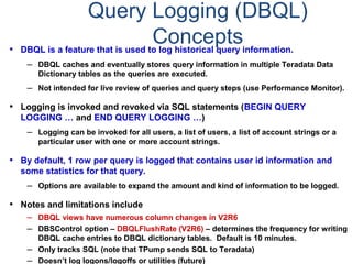 Query Logging (DBQL)
Concepts• DBQL is a feature that is used to log historical query information.
– DBQL caches and eventually stores query information in multiple Teradata Data
Dictionary tables as the queries are executed.
– Not intended for live review of queries and query steps (use Performance Monitor).
• Logging is invoked and revoked via SQL statements (BEGIN QUERY
LOGGING … and END QUERY LOGGING …)
– Logging can be invoked for all users, a list of users, a list of account strings or a
particular user with one or more account strings.
• By default, 1 row per query is logged that contains user id information and
some statistics for that query.
– Options are available to expand the amount and kind of information to be logged.
• Notes and limitations include
– DBQL views have numerous column changes in V2R6
– DBSControl option – DBQLFlushRate (V2R6) – determines the frequency for writing
DBQL cache entries to DBQL dictionary tables. Default is 10 minutes.
– Only tracks SQL (note that TPump sends SQL to Teradata)
– Doesn’t log logons/logoffs or utilities (future)
 