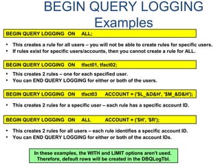 BEGIN QUERY LOGGING
Examples
BEGIN QUERY LOGGING ON ALL;
BEGIN QUERY LOGGING ON tfact01, tfact02;
BEGIN QUERY LOGGING ON tfact03 ACCOUNT = ('$L_&D&H', '$M_&D&H');
BEGIN QUERY LOGGING ON ALL ACCOUNT = ('$H', '$R');
• This creates a rule for all users – you will not be able to create rules for specific users.
• If rules exist for specific users/accounts, then you cannot create a rule for ALL.
• This creates 2 rules – one for each specified user.
• You can END QUERY LOGGING for either or both of the users.
• This creates 2 rules for a specific user – each rule has a specific account ID.
• This creates 2 rules for all users – each rule identifies a specific account ID.
• You can END QUERY LOGGING for either or both of the account IDs.
In these examples, the WITH and LIMIT options aren't used.
Therefore, default rows will be created in the DBQLogTbl.
 