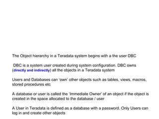 The Object hierarchy in a Teradata system begins with a the user DBC
DBC is a system user created during system configuration. DBC owns
(directly and indirectly) all the objects in a Teradata system
Users and Databases can ‘own’ other objects such as tables, views, macros,
stored procedures etc
A database or user is called the ‘Immediate Owner’ of an object if the object is
created in the space allocated to the database / user
A User in Teradata is defined as a database with a password. Only Users can
log in and create other objects
 
