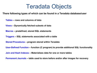 Teradata Objects
There following types of which can be found in a Teradata database/user
Tables – rows and columns of data
Views – Dynamically fetched subsets of data
Macros – predefined, stored SQL statements
Triggers – SQL statements associated with a table
Stored Procedures – program stored within Teradata
User-Defined Function – function (C program) to provide additional SQL functionality
Join and Hash Indexes – Materializes data for one or more tables
Permanent Journals – table used to store before and/or after images for recovery
 