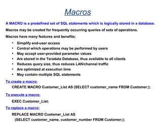 Macros
A MACRO is a predefined set of SQL statements which is logically stored in a database.
Macros may be created for frequently occurring queries of sets of operations.
Macros have many features and benefits:
• Simplify end-user access
• Control which operations may be performed by users
• May accept user-provided parameter values
• Are stored in the Teradata Database, thus available to all clients
• Reduces query size, thus reduces LAN/channel traffic
• Are optimized at execution time
• May contain multiple SQL statements
To create a macro:
CREATE MACRO Customer_List AS (SELECT customer_name FROM Customer;);
To execute a macro:
EXEC Customer_List;
To replace a macro:
REPLACE MACRO Customer_List AS
(SELECT customer_name, customer_number FROM Customer;);
 
