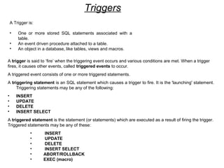 Triggers
A Trigger is:
• One or more stored SQL statements associated with a
table.
• An event driven procedure attached to a table.
• An object in a database, like tables, views and macros.
A trigger is said to ‘fire’ when the triggering event occurs and various conditions are met. When a trigger
fires, it causes other events, called triggered events to occur.
A triggered event consists of one or more triggered statements.
A triggering statement is an SQL statement which causes a trigger to fire. It is the 'launching' statement.
Triggering statements may be any of the following:
• INSERT
• UPDATE
• DELETE
• INSERT SELECT
A triggered statement is the statement (or statements) which are executed as a result of firing the trigger.
Triggered statements may be any of these:
• INSERT
• UPDATE
• DELETE
• INSERT SELECT
• ABORT/ROLLBACK
• EXEC (macro)
 