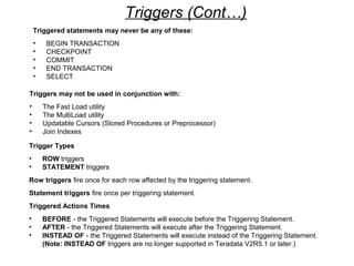 Triggers may not be used in conjunction with:
• The Fast Load utility
• The MultiLoad utility
• Updatable Cursors (Stored Procedures or Preprocessor)
• Join Indexes
Triggered statements may never be any of these:
• BEGIN TRANSACTION
• CHECKPOINT
• COMMIT
• END TRANSACTION
• SELECT
Triggers (Cont…)
Trigger Types
• ROW triggers
• STATEMENT triggers
Row triggers fire once for each row affected by the triggering statement.
Statement triggers fire once per triggering statement.
Triggered Actions Times
• BEFORE - the Triggered Statements will execute before the Triggering Statement.
• AFTER - the Triggered Statements will execute after the Triggering Statement.
• INSTEAD OF - the Triggered Statements will execute instead of the Triggering Statement.
(Note: INSTEAD OF triggers are no longer supported in Teradata V2R5.1 or later.)
 