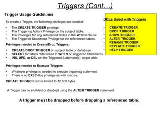 Triggers (Cont…)
Trigger Usage Guidelines
To create a Trigger, the following privileges are needed:
• The CREATE TRIGGER privilege.
• The Triggering Action Privilege on the subject table.
• The Privileges for any referenced tables in the WHEN clause.
• The Triggered Statement Privilege for the referenced tables.
Privileges needed to Create/Drop Triggers:
• CREATE/DROP TRIGGER on subject table or database.
• SELECT for tables referenced in WHEN or Triggered Statements.
• INS, UPD, or DEL on the Triggered Statement(s) target table.
Privileges needed to Execute Triggers
• Whatever privilege is needed to execute triggering statement.
• There is no EXEC-like privilege as with macros.
CREATE TRIGGER text is limited to 12,500 bytes.
A trigger must be dropped before dropping a referenced table.
A Trigger can be enabled or disabled using the ALTER TRIGGER statement.
DDLs Used with Triggers
• CREATE TRIGGER
• DROP TRIGGER
• SHOW TRIGGER
• ALTER TRIGGER
• RENAME TRIGGER
• REPLACE TRIGGER
• HELP TRIGGER
 