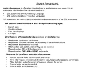 Stored Procedures
A stored procedure is a Teradata object defined in a database or user space. It is an
executable combination of two types of statements:
• SQL statements (Structured Query Language)
• SPL statements (Stored Procedure Language)
SPL statements are used to add procedural control to the execution of the SQL statements.
SPL provides the conventions of most third generation languages:
• Branch logic
• Conditional logic
• Error handling logic
• Exit logic
Other features of Teradata stored procedures are the following:
• May contain input/output parameters.
• May contain 'condition handlers' for processing of exception situations.
• May contain declared local variables.
• Often contain SQL statements but they are not required.
• May not contain DDL or DCL statements.
• May not contain EXPLAIN or USING statements.
Below are the benefits to using stored procedures.
• Reduce network traffic between client and server.
• Move inter-request processing to the server side, keeping all processing server-local.
• Allow definition and enforcement of business rules on the server.
• Provide better transaction control.
• Provide better application security.
 