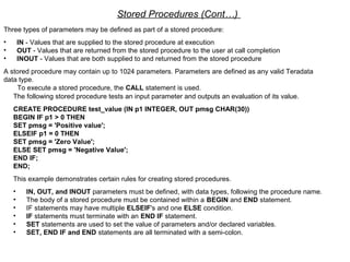 Stored Procedures (Cont…)
Three types of parameters may be defined as part of a stored procedure:
• IN - Values that are supplied to the stored procedure at execution
• OUT - Values that are returned from the stored procedure to the user at call completion
• INOUT - Values that are both supplied to and returned from the stored procedure
A stored procedure may contain up to 1024 parameters. Parameters are defined as any valid Teradata
data type.
To execute a stored procedure, the CALL statement is used.
The following stored procedure tests an input parameter and outputs an evaluation of its value.
CREATE PROCEDURE test_value (IN p1 INTEGER, OUT pmsg CHAR(30))
BEGIN IF p1 > 0 THEN
SET pmsg = 'Positive value';
ELSEIF p1 = 0 THEN
SET pmsg = 'Zero Value';
ELSE SET pmsg = 'Negative Value';
END IF;
END;
This example demonstrates certain rules for creating stored procedures.
• IN, OUT, and INOUT parameters must be defined, with data types, following the procedure name.
• The body of a stored procedure must be contained within a BEGIN and END statement.
• IF statements may have multiple ELSEIF's and one ELSE condition.
• IF statements must terminate with an END IF statement.
• SET statements are used to set the value of parameters and/or declared variables.
• SET, END IF and END statements are all terminated with a semi-colon.
 