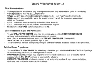 Stored Procedures (Cont…)
Other Considerations
• Stored procedures are callable only on the platform where they were created (Unix vs. Windows).
• Stored procedures may not CALL themselves.
• CALLs can only be performed in ANSI or Teradata mode — not Two Phase Commit mode.
• CALLs can only be executed by using the session mode in which the procedure was created
(ANSI vs. Teradata).
• A CALL statement must be the only statement inside a macro.
• A CALL statement may not be part of a multi-statement request.
• Number of nested CALL statements is limited to 15.
Stored Procedure Rights and Permissions
• To use CREATE PROCEDURE for a new procedure, you need the CREATE PROCEDURE
privilege on the database for which the procedure is created.
• User DBC, or a user or database having the CREATE PROCEDURE privilege with
WITH GRANT OPTION can grant this right to you.
• The creator must have an appropriate privileges on the referenced database objects in the procedure.
Existing Stored Procedures:
• To use REPLACE PROCEDURE for an existing procedure, you need the DROP PROCEDURE privilege
on the containing database, or on the procedure object.
• DROP PROCEDURE privilege may be granted/revoked at the database, user or specific stored
procedure level. The DROP privilege is automatic for all users.
• EXECUTE PROCEDURE privilege is needed to call a stored procedure. It may be granted at the
database, user or specific stored procedure level.
 